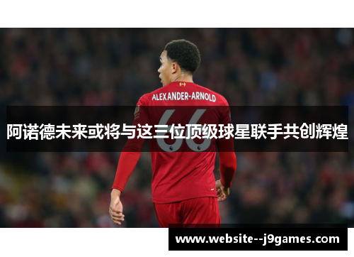 阿诺德未来或将与这三位顶级球星联手共创辉煌