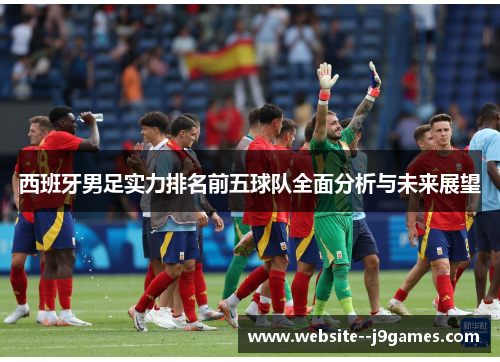 西班牙男足实力排名前五球队全面分析与未来展望