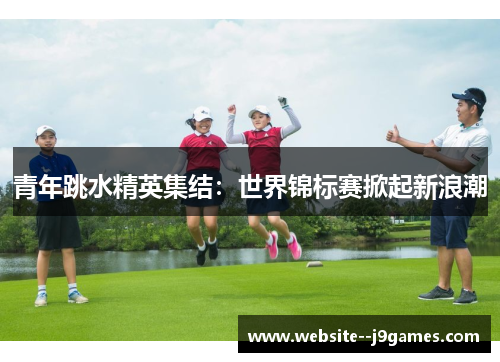 青年跳水精英集结:世界锦标赛掀起新浪潮 青年跳水精英集结:世界锦标赛掀起新浪潮