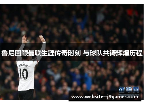 鲁尼回顾曼联生涯传奇时刻 与球队共铸辉煌历程 鲁尼回顾曼联生涯传奇时刻 与球队共铸辉煌历程