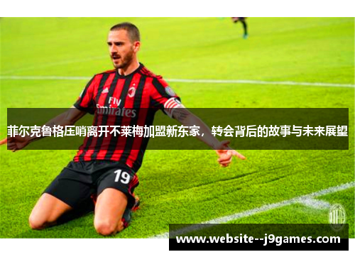 菲尔克鲁格压哨离开不莱梅加盟新东家，转会背后的故事与未来展望